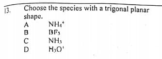 Choose the species with a trigonal planar
shape.
A
13.
NH,
C
NH,
H,O'
