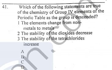 Which of the following statements are true
of the chemistry of Group IV elements of the
Periodic Table as the group is descended?
I The elements change from non-
metals to metals
2 The stability of the dioxides decrease
3 The stability of the tetrachlorides
41.
increase
A
B
