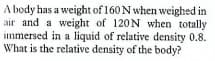 A body has a weight of 160 N when weighed in
air and a weight of 120N when totally
immersed in a liquid of relative density 0.8.
What is the relative density of the body?
