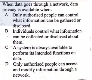 When data goes through a network, data
privacy is available when:
A Only authorised people can control
what information can be gathered or
disclosed.
B Individuals control what information
can be collected or disclosed about
them.
C A system is always available to
perform its intended functions on
data.
D Only authorised people can access
and modify information through
network.
