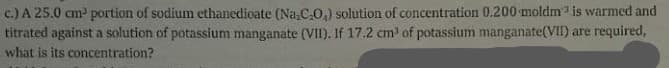 c.) A 25.0 cm portion of sodium ethanedioate (Na CO,) solution of concentration 0.200 moldm is warmed and
titrated against a solution of potassium manganate (VII). If 17.2 cm of potassium manganate(VII) are required,
what is its concentration?
