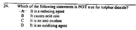 Which of the following slatements is NOT true for sulphur dioxide?
-A. It is a reducing agent
It causes acid rain
It is an anti-oxidant
D
24.
D It is an oxidizing agent
