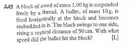 A49 A block of wood of mass 1.00 kg is suspended
freely by a thread. A bullet, of mass 10g, is
fired horizontally at the block and becomes
enibedded in it. The block swings to one side,
rising a vertical distance of 50 cm. With what
speed did the bullet hit the block?
{L]
