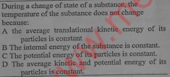 During a change of state of a substance, the
temperature of the substance does not change
because:
A the average translational kinetic energy of its
particles is constant
B The internal energy of the substance is constant.
C The potential energy of its particles is constant.
D The average kinetic and potential energy of its
particles is constant.

