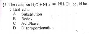 33. The reaction H;0 + NH3 + NH,OH could be
classified as
A Substitution
B Redox
C
B
C Acid/base
D Disproportionation
