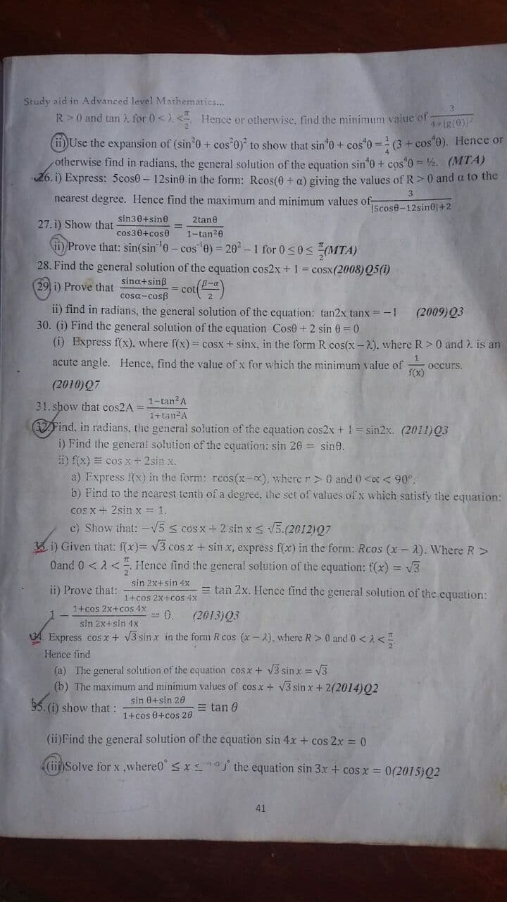 Study aid in Advanced level Mathemaries...
R>0 and tan for 0< <Hence or otherwise, find the minimum value of
1 ig(0)
ii)Use the expansion of (sin'e + cos 0) to show that sin'o + cos*0 = (3 + cos"0). Hence or
otherwise find in radians, the general solution of the equation sin'o + cos"0 = 4. (MTA)
26. i) Express: 5cos0- 12sin0 in the form: Reos(0 + a) giving the values of R>0 and a to the
nearest degree. Hence find the maximum and minimum values of
3.
15cose-12sinel+2
sin30+sine
2tane
27. i) Show that
cos30+cose
1-tan2e
fi Prove that: sin(sin 0 - cos 0) = 20 –1 for 0s0S (MTA)
28. Find the general solution of the equation cos2x + 1 = cosx(2008)Q5(1)
sina+sinß
29 i) Prove that
cot()
cosa-cosB
ii) find in radians, the general solution of the equation: tan2x tanx = -1
30. (i) Find the general solution of the equation Cose + 2 sin 0 =0
(i) Express f(x), where f(x) = cosx + sinx, in the form R cos(x -2), where R>0 and ). is an
(2009)Q3
acute angle. Hence, find the value of x for which the minimum value of
occurs.
(2010)Q7
31. show that cos2A =
1-tan A
1+tan A
37Find, in radians, the general solution of the equation cos2x +!= sin2x. (2011)Q3
i) Find the general solution of the equation: sin 26 = sine.
i) f(x) = cos x+2sin x.
a) Fxpress f(x) in the form: rcos(x-x), wherer> 0 and 0<oc < 90°.
b) Find to the nearest tenth of a degree, the set of values of x which satisfy the equation:
cos x+ 2sin x = 1.
c) Show that: -V5 s cos x + 2 sin xs V5.(2012)07
3 i) Given that: f(x)= v3 cos x + sin x, express f(x) in the form: Rcos (x - A). Where R>
Oand 0 <1<. Hence find the general solution of the equation: f(x) = v3
sin 2x+sin 4x
ii) Prove that:
= tan 2x. Hence find the general solution of the equation:
1+cos 2x+cos 4x
1+cos 2x+cos 4x
-- 0.
(2013)Q3
sin 2x+sin 1x
34 Express cosx + V3 sin x in the form R cos (x - A), where R> 0 and 0 < A<
Hence find
(a) The general solution of the equation cosx + vV3 sin x = V3
(b) The maximum and mininmum values of cos x + V3 sin x + 2(2014)02
sin 0+sin 20
$5. (i) show that:
= tan 0
1+cos 0+cos 20
(ii)Find the general solution of the equation sin 4x + cos 2x = 0
nSolve for x ,where0" < xa the equation sin 3x + cos x = 0(2015)02
41
