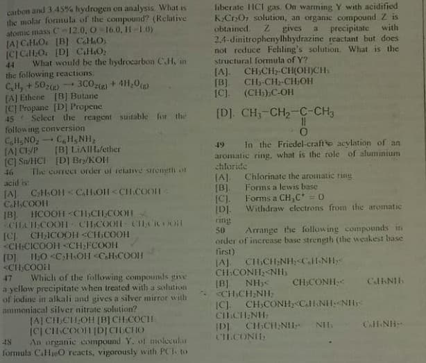 liberate HCI gas. On warming Y with acidified
KCrOr solution, an organic compound Z is
carbon and 3 45% hydrogen on analysis. What is
the molar fonmula of the compound? (Relative
atomic mass C-12.0, O-16.0, H-10)
(A CH.O [B] CHO.
(CICHO. [D] CaHO
What would be the hydrocarbon C,H, in
obtained.
gives
a precipitate
with
2,4-dinitrophenylhhydrazine reactant but does
not reduce Fehling's solution. What is the
structural formula of Y?
[A]. CH;CH2-CH(OH)CH.
[B]
[C). (CH;);C-OH
44
the following reactions:
CH, + 5022)
(A] Ethene [B] Butane
[C] Prapane [D] Propene
45 Select the reagent suitable for the
following conversion
C,H&NO,CH, NH,
[AJ CI/P
[C) Sn/HCI [D] Bry/KOH
46 Tle cuIrect order of relative sirength on
acid is
[A CH.OH < Call.O1<CH.CoOn -
CH.COOH
IB). HCOOH <CH,CH COOH
CIHACOOT CHCOOLH CILCICOO
[C) CH:ICOOH <CH:COOH
<CH:CICOOH <CH;FCOOH
[D] I1,0 <C:H.OH <CHsCOOH
<CI,COOil
Which of the following compounds give
a yellow precipitate when treated with a solution
of iodine in alkali and gives a silver mirror with
ammoniacal silver nitrate solution?
JAJ CH,CHOH [B] CH.COCH
(C| CICOOH DICH CHO
An organic compound Y. ol molecular
formula CaHjo0 reacts, vigorously with PCI. to
3C0() + 4H,0)
CH-CH2-CH;OH
[D]. CH,-CH2-C-CH3
In the Friedel-crafte acylation of an
49
[B] LIAIIL/ether
aromatic ring, what is the role of aluminium
chloride
(A).
[B).
[C).
Chlorinate the aromatic ring
Forms a lewis base
Forms a CH C* = 0
Withdraw clectrons from the aromatic
ring
Arrange the following compounds in
50
order of increase base strength (the weakest base
first)
JAJ CHCH;NH,<ClI-NH
CH CONH<NH,
[B] NH)<
<CHCH NH:
IC). CH:CONH, C.HNH:<NH
CI.CH.NH
IDI CH:CH NII
CLCONIIS
47
CH,CONH
CalNIH
CHNH
48
