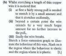 (b) Whilst stretching a length of thin copper
wire it is noticed that
(1) at first a fairly strong pull is needed
to stretch it by a small amount and
that it stretches uniformly,
(ii) beyond a certain point the wire
extends by a very much larger
amount for no further increase in
the pull,
(iii) finally the wire breaks.
Sketch a force-extension graph to illus-
trate the behaviour of this wire. Mark on it
the region where the behaviour is elastic
and the region where it is plastic.
[L]
