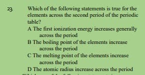 Which of the following statements is true for the
elements across the second period of the periodic
23.
table?
A The first ionization energy increases generally
across the period
B The boiling point of the elements increase
across the period
C The melting point of the elements increase
across the period
D The atomic radius increase across the period
