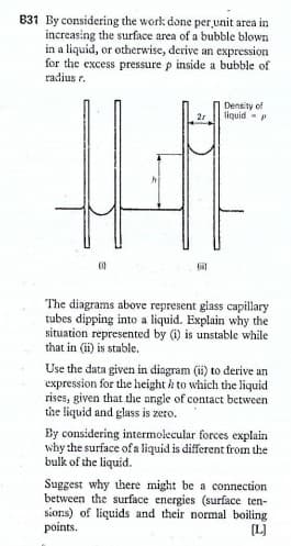 B31 By considering the work done per unit area in
increasing the surface area of a bubble blown
in a liquid, or otherwise, derive an expression
for the excess pressure p inside a bubble of
radius r.
Density of
tiquid -
2r
The diagrams above represent glass capillary
tubes dipping into a liquid. Explain why the
situation represented by (i) is unstable while
that in (i) is stable.
Use the data given in diagram (ii) to derive an
expression for the height i to which the liquid
rises, given that thie angle of contact between
the fiquid and glass is zero.
By considering intermolecular forces explain
why the surface of a liquid is different from the
bulk of the liquid.
Suggest why there might be a connection
between the surface energies (surface ten-
sions) of liquids and their normal boiling
points.
(L)
