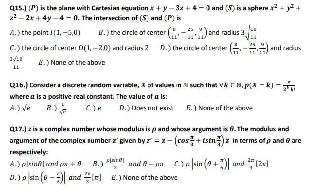Q15.) (P) is the plane with Cartesian equation x + y – 3z + 4 = 0 and (S) is a sphere x? + y? +
z2 – 2x + 4y – 4 = 0. The intersection of (S) and (P) is
8
25 9
A.) the point I (1, -5,0)
B.) the circle of center
and radius 3
11
25
C.) the circle of center N(1, –2,0) and radius 2 D.) the circle of center
and radius
11
3/10
E.) None of the above
11
Q16.) Consider a discrete random variable, X of values in N such that Vk E N, p(X = k) = ,
where a is a positive real constant. The value of a is:
A.) Ve
B.)
C.) e
D.) Does not exist
E.) None of the above
Q17.) z is a complex number whose modulus is p and whose argument is 0. The modulus and
argument of the complex number z' given by z' = z - (cos+ isin") z in terms of p and 0 are
respectively:
A.) plsine| and pn + 0
В.)
2
plsine|
and 0 – pn C.) p sin (0 +) and (2n]
D.)P sin (0 - and "(7] E.) None of the above
