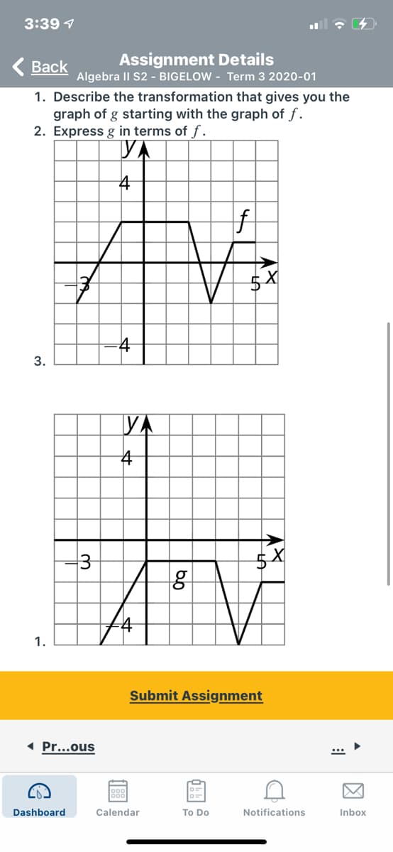 3:39 1
( Back
Assignment Details
Algebra II S2 - BIGELOW - Term 3 2020-01
1. Describe the transformation that gives you the
graph of g starting with the graph of f.
2. Express g in terms of f.
VA
4
f
4
YA
3
1.
Submit Assignment
( Pr...ous
Dashboard
Calendar
To Do
Notifications
Inbox
因
3.
