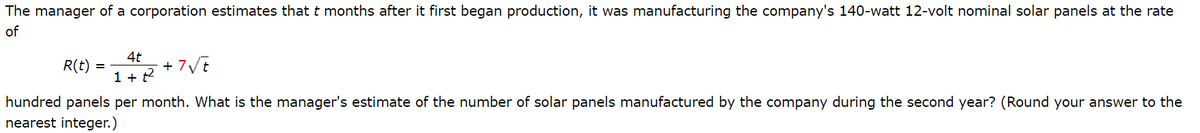 The manager of a corporation estimates that t months after it first began production, it was manufacturing the company's 140-watt 12-volt nominal solar panels at the rate
of
R(t)
4t
+ 7Vt
1 + t2
hundred panels per month. What is the manager's estimate of the number of solar panels manufactured by the company during the second year? (Round your answer to the
nearest integer.)
