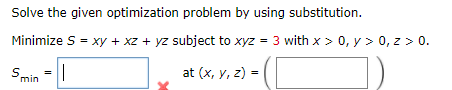Solve the given optimization problem by using substitution.
Minimize S = xy + xz + yz subject to xyz = 3 with x > 0, y > 0, z > 0.
Smin =||
at (x, y, z) =
