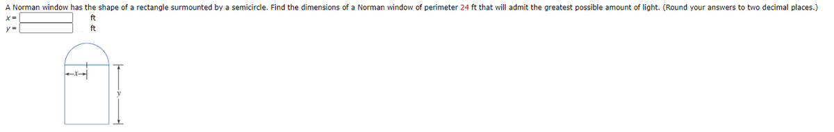 A Norman window has the shape of a rectangle surmounted by a semicircle. Find the dimensions of a Norman window of perimeter 24 ft that will admit the greatest possible amount of light. (Round your answers to two decimal places.)
ft
y =
ft
