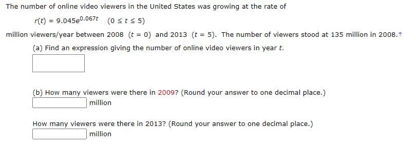The number of online video viewers in the United States was growing at the rate of
r(t) = 9.045e0.067t (0 sts 5)
million viewers/year between 2008 (t = 0) and 2013 (t = 5). The number of viewers stood at 135 million in 2008.1
(a) Find an expression giving the number of online video viewers in year t.
(b) How many viewers were there in 2009? (Round your answer to one decimal place.)
million
How many viewers were there in 2013? (Round your answer to one decimal place.)
million
