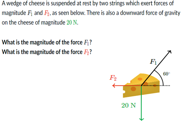 A wedge of cheese is suspended at rest by two strings which exert forces of
magnitude F and F2, as seen below. There is also a downward force of gravity
on the cheese of magnitude 20 N.
What is the magnitude of the force F?
What is the magnitude of the force F?
F1
60°
F2
20 N
