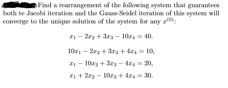 Find a rearrangement of the following systemn that guarantees
both te Jacobi iteration and the Gauss-Seidel iteration of this system will
converge to the unique solution of the system for any x0):
x1 – 2x2 + 3x3
10x4
40.
|
|
10x1 – 2x2 + 3x3 + 4x4
10,
T1 — 10х2 + 3tз — 4г4 — 20,
-
1 + 212 — 10хз + 44 — 30.
