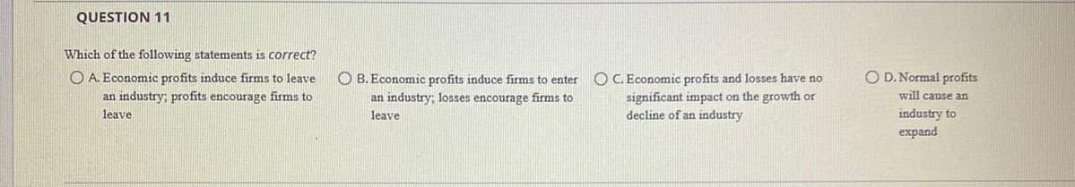 QUESTION 11
Which of the following statements is correct?
O A. Economic profits induce firms to leave
O D. Normal profits
OC. Economic profits and losses have no
significant impact on the growth or
decline of an industry
O B. Economic profits induce firms to enter
an industry; profits encourage firms to
an industry; losses encourage firms to
will cause an
leave
leave
industry to
expand
