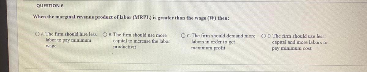 QUESTION 6
When the marginal revenue product of labor (MRPL) is greater than the wage (W) then:
O A. The firm should hire less
labor to pay minimum
O B. The firm should use more
capital to increase the labor
productivit
OC The firm should demand more
labors in order to get
maximum profit
O D. The firm should use less
capital and more labors to
wage
pay minimum cost
