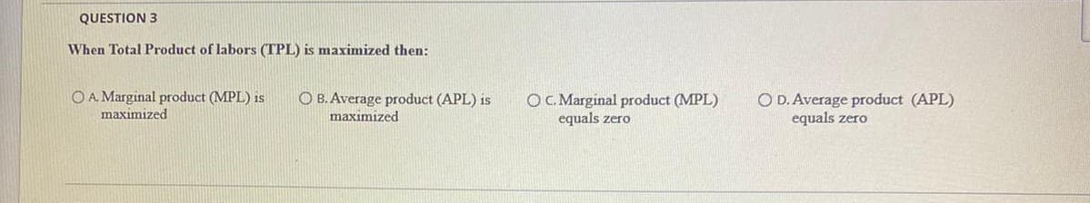 QUESTION 3
When Total Product of labors (TPL) is maximized then:
OA Marginal product (MPL) is
maximized
O B. Average product (APL) is
maximized
OC. Marginal product (MPL)
equals zero
O D. Average product (APL)
equals zero
