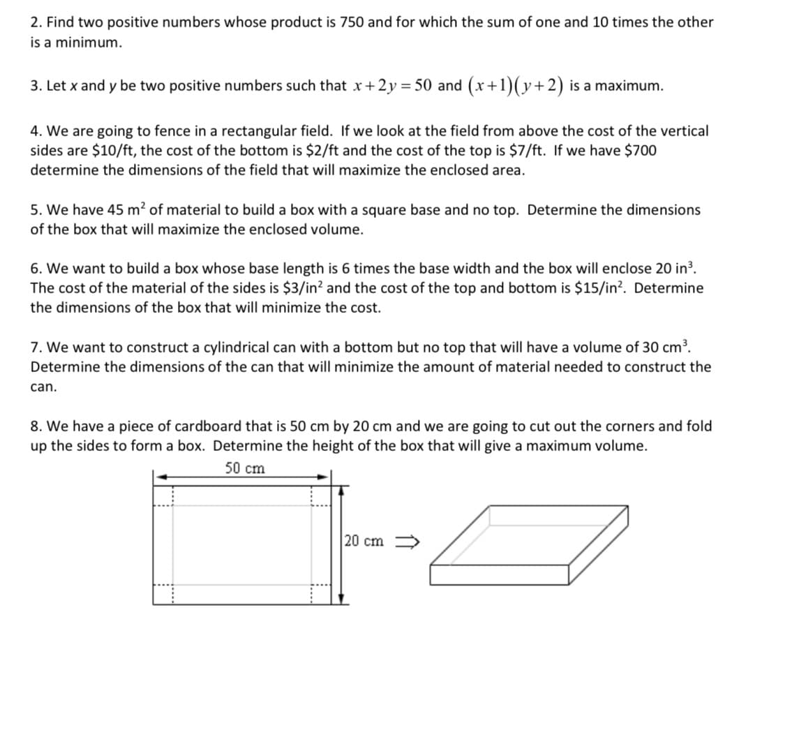 2. Find two positive numbers whose product is 750 and for which the sum of one and 10 times the other
is a minimum.
3. Let x and y be two positive numbers such that x+2y = 50 and (x+1)(y+2) is a maximum.
4. We are going to fence in a rectangular field. If we look at the field from above the cost of the vertical
sides are $10/ft, the cost of the bottom is $2/ft and the cost of the top is $7/ft. If we have $700
determine the dimensions of the field that will maximize the enclosed area.
5. We have 45 m? of material to build a box with a square base and no top. Determine the dimensions
of the box that will maximize the enclosed volume.
6. We want to build a box whose base length is 6 times the base width and the box will enclose 20 in³.
The cost of the material of the sides is $3/in? and the cost of the top and bottom is $15/in?. Determine
the dimensions of the box that will minimize the cost.
7. We want to construct a cylindrical can with a bottom but no top that will have a volume of 30 cm³.
Determine the dimensions of the can that will minimize the amount of material needed to construct the
can.
8. We have a piece of cardboard that is 50 cm by 20 cm and we are going to cut out the corners and fold
up the sides to form a box. Determine the height of the box that will give a maximum volume.
50 cm
20 cm >
