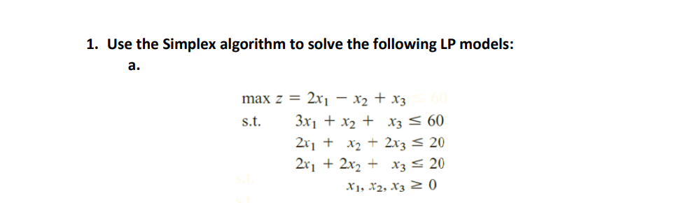 1. Use the Simplex algorithm to solve the following LP models:
a.
max z = 2xi – x2 + x3
3x1 + x2 + X3 < 60
2x1 + x2 + 2x3 < 20
2x1 + 2x2 + x3 < 20
s.t.
X1, X2, X3 Z 0
