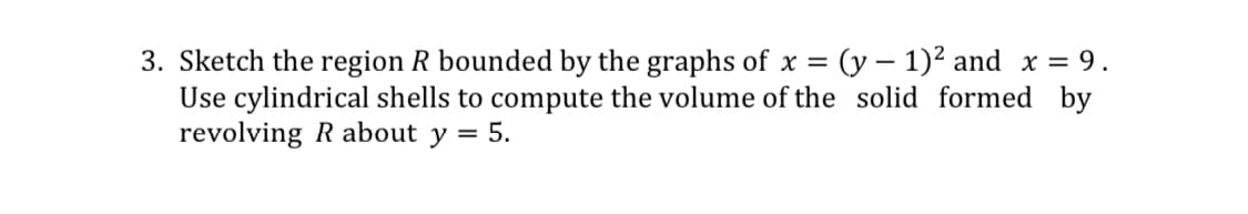 3. Sketch the region R bounded by the graphs of x = (y – 1)2 and x = 9.
Use cylindrical shells to compute the volume of the solid formed by
revolving R about y = 5.
