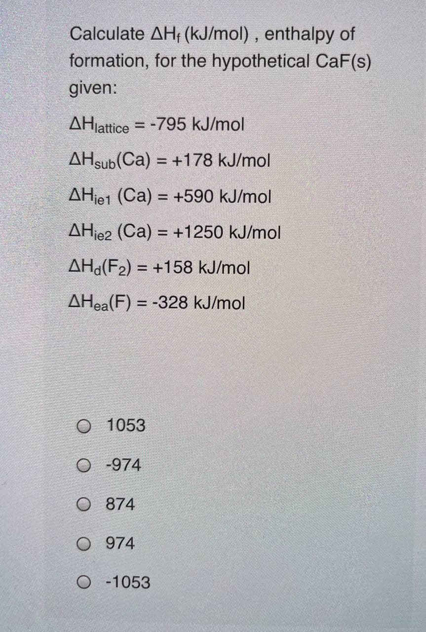 Calculate AH, (kJ/mol), enthalpy of
formation, for the hypothetical CaF(s)
given:
AHjattice = -795 kJ/mol
AHsub(Ca) = +178 kJ/mol
AHje1 (Ca) = +590 kJ/mol
%3D
AHje2 (Ca) = +1250 kJ/mol
%3D
AHd(F2) = +158 kJ/mol
AHea(F) = -328 kJ/mol
O 1053
O -974
O 874
O 974
O 1053
