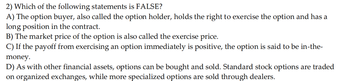 2) Which of the following statements is FALSE?
A) The option buyer, also called the option holder, holds the right to exercise the option and has a
long position in the contract.
B) The market price of the option is also called the exercise price.
C) If the payoff from exercising an option immediately is positive, the option is said to be in-the-
money.
D) As with other financial assets, options can be bought and sold. Standard stock options are traded
on organized exchanges, while more specialized options are sold through dealers.