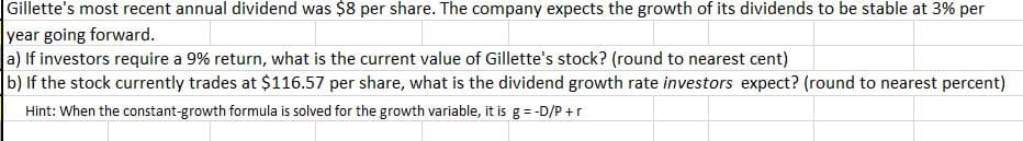 | Gillette's most recent annual dividend was $8 per share. The company expects the growth of its dividends to be stable at 3% per
year going forward.
a) If investors require a 9% return, what is the current value of Gillette's stock? (round to nearest cent)
|b) If the stock currently trades at $116.57 per share, what is the dividend growth rate investors expect? (round to nearest percent)
Hint: When the constant-growth formula is solved for the growth variable, it is g = -D/P +r
