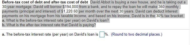 Before-tax cost of debt and after-tax cost of debt David Abbot is buying a new house, and he is taking out a
30-year mortgage. David will borrow $194,000 from a bank, and to repay the loan he will make 360 monthly
payments (principal and interest) of $1,220.60 per month over the next 30 years. David can deduct interest
payments on his mortgage from his taxable income, and based on his income, David is in the 30% tax bracket.
a. What is the before-tax interest rate (per year) on David's loan?
b. What is the after-tax interest rate that David is paying?
a. The before-tax interest rate (per year) on David's loan is %. (Round to two decimal places.)
