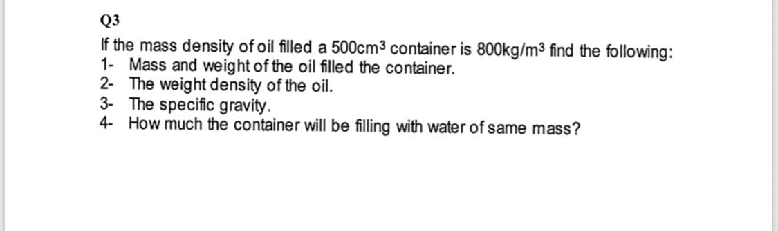 Q3
If the mass density of oil filled a 500cm3 container is 800kg/m3 find the following:
1- Mass and weight of the oil filed the container.
2- The weight density of the oil.
3- The specific gravity.
4- How much the container will be filling with water of same mass?
