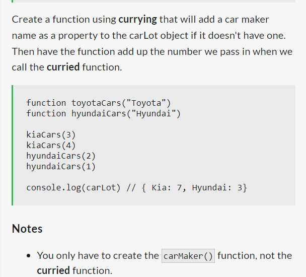 Create a function using currying that will add a car maker
name as a property to the carLot object if it doesn't have one.
Then have the function add up the number we pass in when we
call the curried function.
function toyotaCars ("Toyota")
function hyundai Cars ("Hyundai")
kiaCars (3)
kiaCars (4)
hyundaiCars (2)
hyundaiCars (1)
console.log(carLot) // { Kia: 7, Hyundai: 3}
Notes
You only have to create the carMaker() function, not the
curried function.