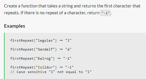 Create a function that takes a string and returns the first character that
repeats. If there is no repeat of a character, return "-1".
Examples
firstRepeat ("legolas") → "1"
firstRepeat ("Gandalf")
firstRepeat ("Balrog") → "-1"
firstRepeat ("Isildur") ➡ "-1"
// Case sensitive "I" not equal to "i"