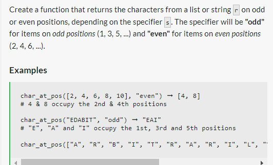 Create a function that returns the characters from a list or string ron odd
or even positions, depending on the specifiers. The specifier will be "odd"
for items on odd positions (1, 3, 5, ...) and "even" for items on even positions
(2, 4, 6, ...).
Examples
char_at_pos([2, 4, 6, 8, 10], "even") [4, 8]
# 4 & 8 occupy the 2nd & 4th positions
-
char_at_pos ("EDABIT", "odd")
"EAI"
# "E", "A" and "I" occupy the 1st, 3rd and 5th positions
char_at_pos(["A", "R", "B", "I", "T", "R", "A", "R", "I", "L",