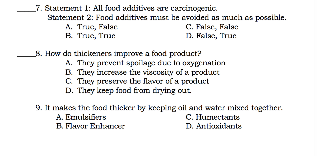 7. Statement 1: All food additives are carcinogenic.
Statement 2: Food additives must be avoided as much as possible.
A. True, False
B. True, True
C. False, False
D. False, True
8. How do thickeners improve a food product?
A. They prevent spoilage due to oxygenation
B. They increase the viscosity of a product
C. They preserve the flavor of a product
D. They keep food from drying out.
_9. It makes the food thicker by keeping oil and water mixed together.
A. Emulsifiers
C. Humectants
B. Flavor Enhancer
D. Antioxidants
