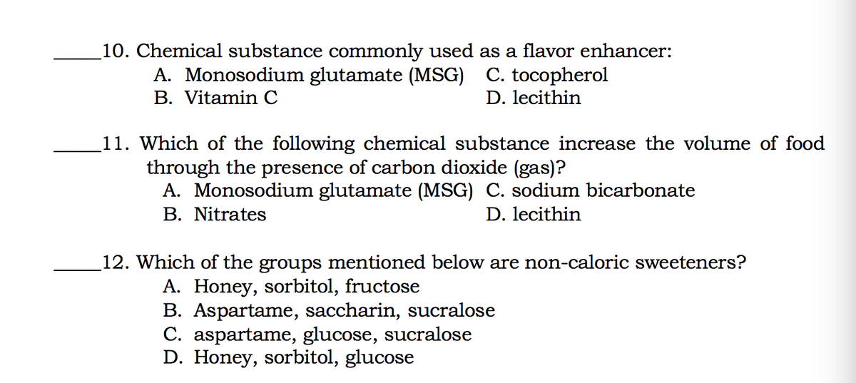10. Chemical substance commonly used as a flavor enhancer:
A. Monosodium glutamate (MSG) C. tocopherol
B. Vitamin C
D. lecithin
11. Which of the following chemical substance increase the volume of food
through the presence of carbon dioxide (gas)?
A. Monosodium glutamate (MSG) C. sodium bicarbonate
B. Nitrates
D. lecithin
12. Which of the groups mentioned below are non-caloric sweeteners?
A. Honey, sorbitol, fructose
B. Aspartame, saccharin, sucralose
C. aspartame, glucose, sucralose
D. Honey, sorbitol, glucose
