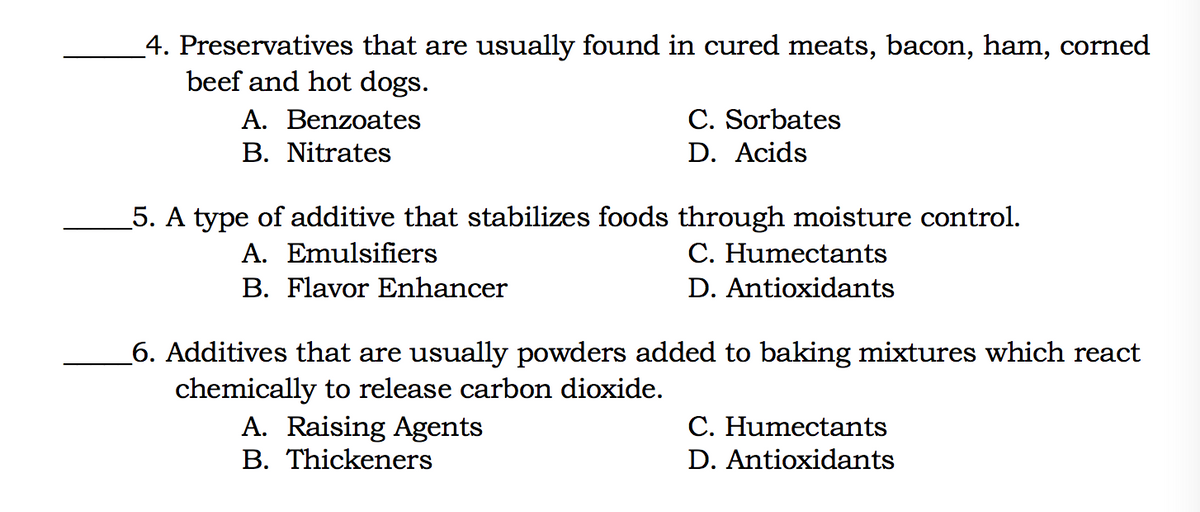 _4. Preservatives that are usually found in cured meats, bacon, ham, corned
beef and hot dogs.
A. Benzoates
C. Sorbates
В. Nitrates
D. Acids
5. A type of additive that stabilizes foods through moisture control.
A. Emulsifiers
C. Humectants
B. Flavor Enhancer
D. Antioxidants
6. Additives that are usually powders added to baking mixtures which react
chemically to release carbon dioxide.
A. Raising Agents
B. Thickeners
C. Humectants
D. Antioxidants
