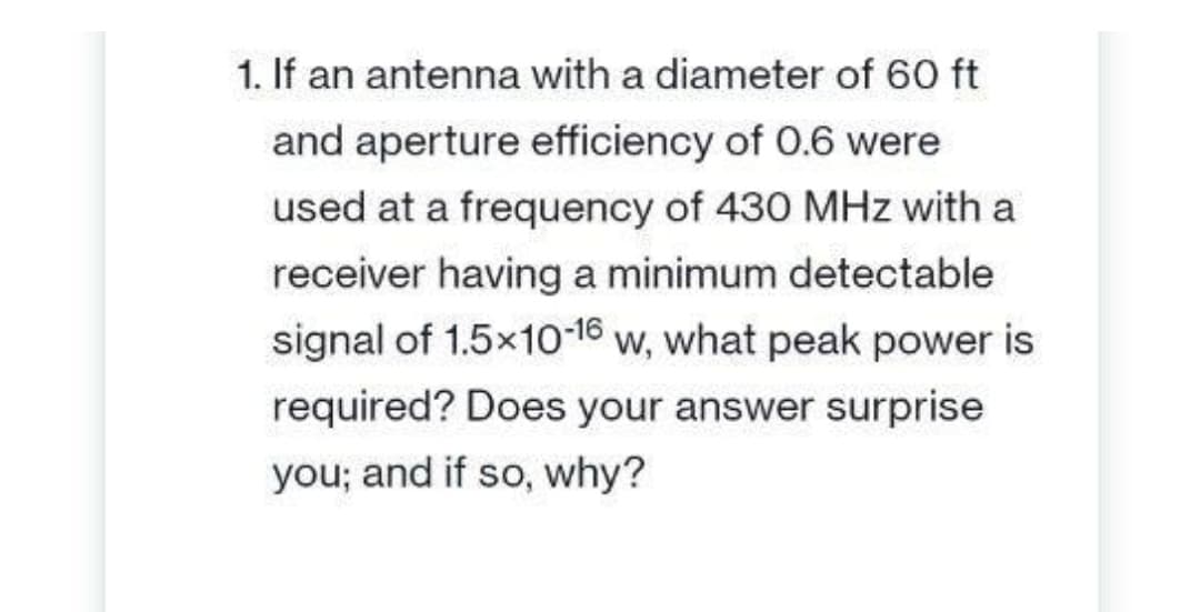 1. If an antenna with a diameter of 60 ft
and aperture efficiency of 0.6 were
used at a frequency of 430 MHz with a
receiver having a minimum detectable
signal of 1.5x10-16 w, what peak power is
required? Does your answer surprise
you; and if so, why?
