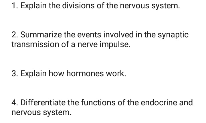 1. Explain the divisions of the nervous system.
2. Summarize the events involved in the synaptic
transmission of a nerve impulse.
3. Explain how hormones work.
4. Differentiate the functions of the endocrine and
nervous system.