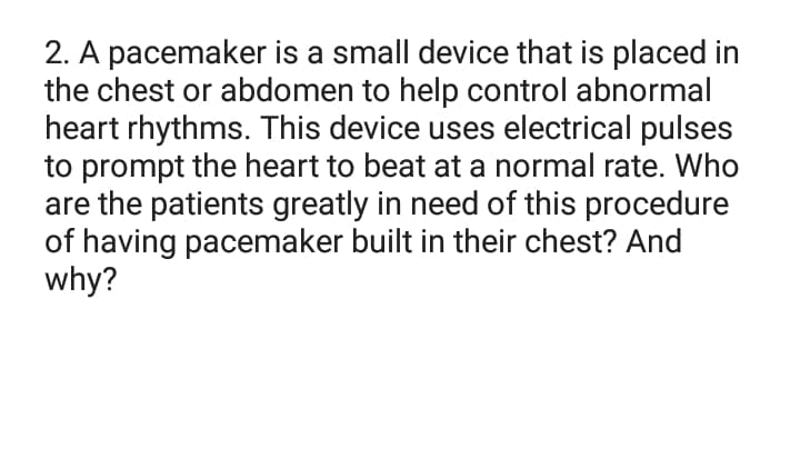 2. A pacemaker is a small device that is placed in
the chest or abdomen to help control abnormal
heart rhythms. This device uses electrical pulses
to prompt the heart to beat at a normal rate. Who
are the patients greatly in need of this procedure
of having pacemaker built in their chest? And
why?