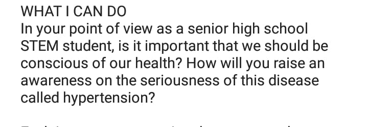 WHAT I CAN DO
In your point of view as a senior high school
STEM student, is it important that we should be
conscious of our health? How will you raise an
awareness on the seriousness of this disease
called hypertension?