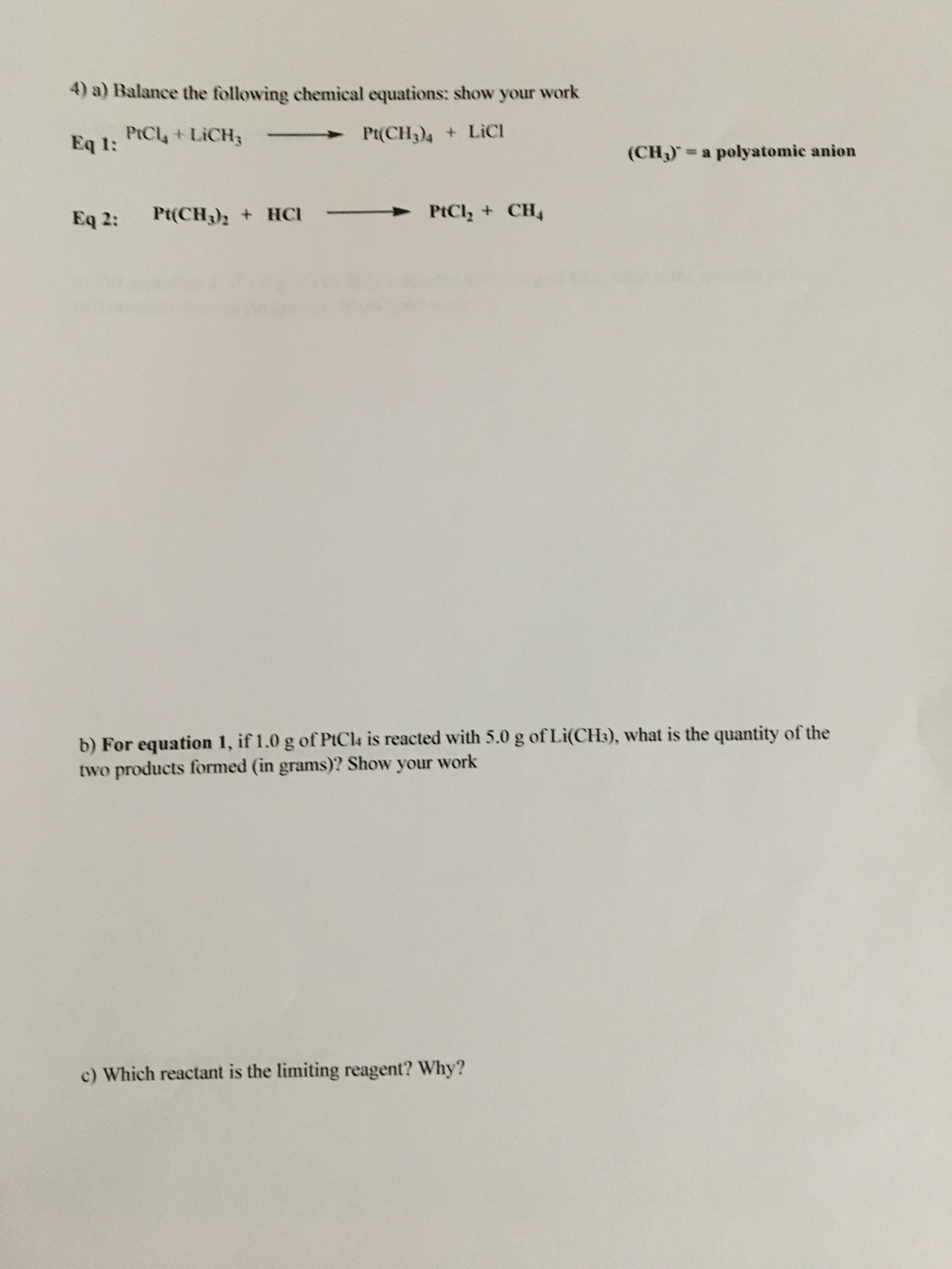 4) a) Balance the following chemical equations: show your work
PtCl4+LICH3
Eq 1:
Pt(CH3)4 + LiCI
(CH,)=a polyatomic anion
Eq 2:
Pt(CH3)2 + HCI
►PtCl, + CH4
b) For equation 1, if 1.0 g of PtCla is reacted with 5.0 g of Li(CH3), what is the quantity of the
two products formed (in grams)? Show your work
c) Which reactant is the limiting reagent? Why?
