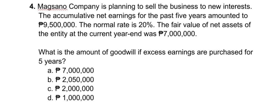 4. Magsano Company is planning to sell the business to new interests.
The accumulative net earnings for the past five years amounted to
P9,500,000. The normal rate is 20%. The fair value of net assets of
the entity at the current year-end was $7,000,000.
What is the amount of goodwill if excess earnings are purchased for
5 years?
a. P 7,000,000
b. P 2,050,000
c. P 2,000,000
d. P 1,000,000