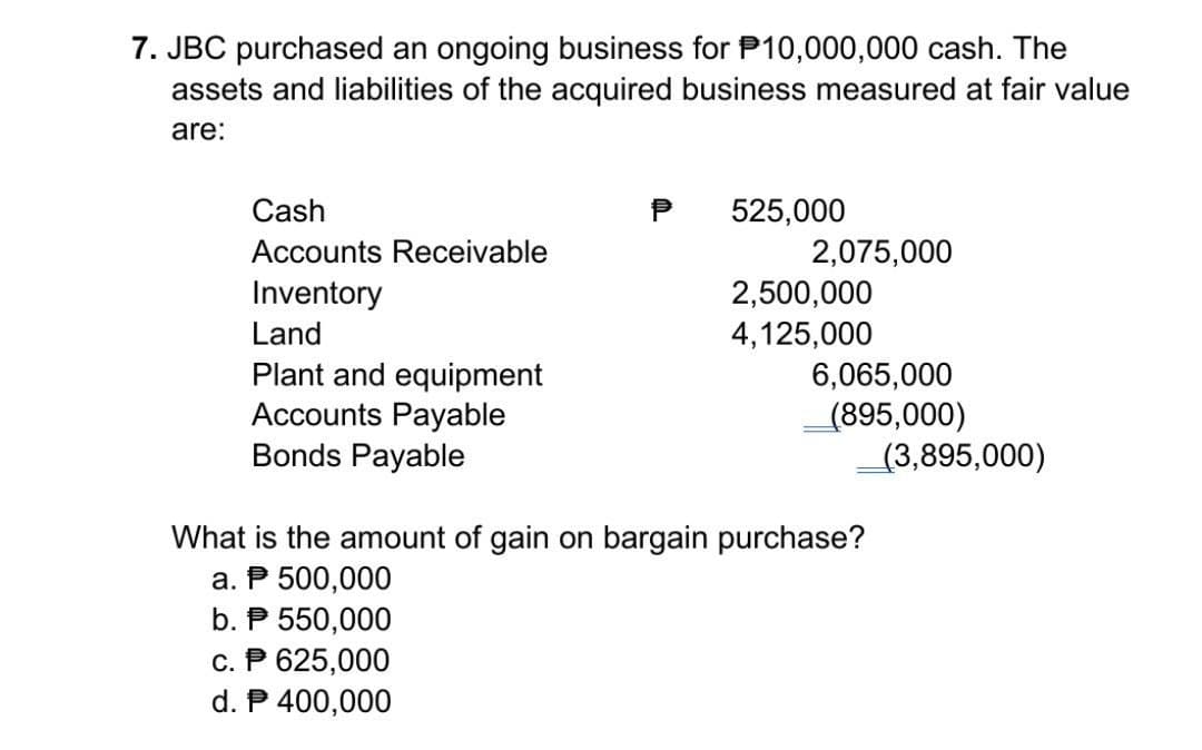 7. JBC purchased an ongoing business for P10,000,000 cash. The
assets and liabilities of the acquired business measured at fair value
are:
Cash
Accounts Receivable
Inventory
Land
Plant and equipment
Accounts Payable
Bonds Payable
525,000
c. P 625,000
d. P 400,000
2,075,000
2,500,000
4,125,000
6,065,000
(895,000)
What is the amount of gain on bargain purchase?
a. P 500,000
b. P 550,000
(3,895,000)