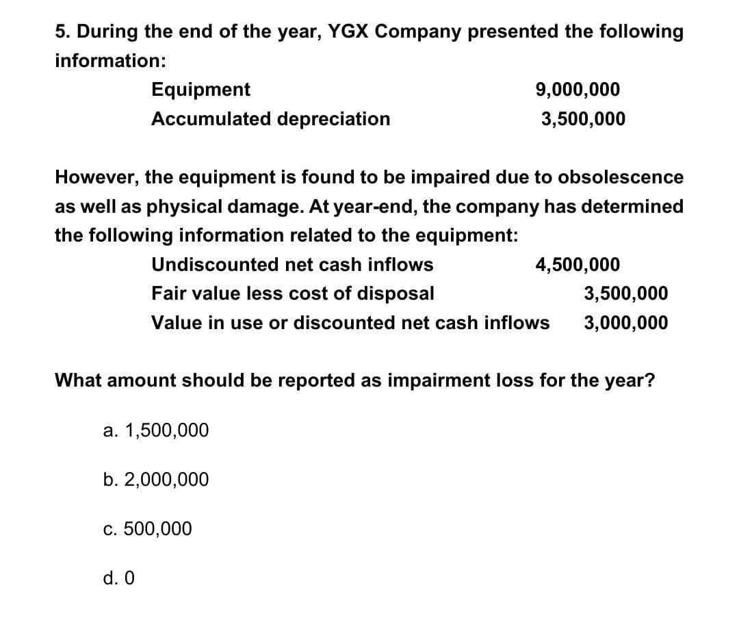5. During the end of the year, YGX Company presented the following
information:
Equipment
Accumulated depreciation
However, the equipment is found to be impaired due to obsolescence
as well as physical damage. At year-end, the company has determined
the following information related to the equipment:
Undiscounted net cash inflows
Fair value less cost of disposal
Value in use or discounted net cash inflows
a. 1,500,000
b. 2,000,000
9,000,000
3,500,000
What amount should be reported as impairment loss for the year?
c. 500,000
d. 0
4,500,000
3,500,000
3,000,000