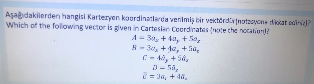 Aşağıdakilerden hangisi Kartezyen koordinatlarda verilmiş bir vektördür(notasyona dikkat ediniz)?
Which of the following vector is given in Cartesian Coordinates (note the notation)?
A = 3ax + 4ay + 5az
B = 3ax +4ay+ 5az
C = 4ây + 5âz
D = 5âz
E = 3a, +4âz