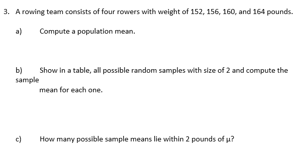 3. A rowing team consists of four rowers with weight of 152, 156, 160, and 164 pounds.
a)
Compute a population mean.
b)
sample
Show in a table, all possible random samples with size of 2 and compute the
mean for each one.
c)
How many possible sample means lie within 2 pounds of u?
