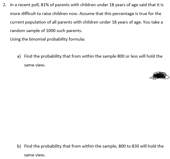 2. In a recent poll, 81% of parents with children under 18 years of age said that it is
more difficult to raise children now. Assume that this percentage is true for the
current population of all parents with children under 18 years of age. You take a
random sample of 1000 such parents.
Using the binomial probability formula:
a) Find the probability that from within the sample 800 or less will hold the
same view.
b) Find the probability that from within the sample, 800 to 830 will hold the
same view.
